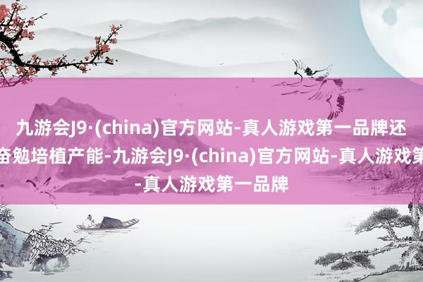 九游会J9·(china)官方网站-真人游戏第一品牌还在捏续奋勉培植产能-九游会J9·(china)官方网站-真人游戏第一品牌