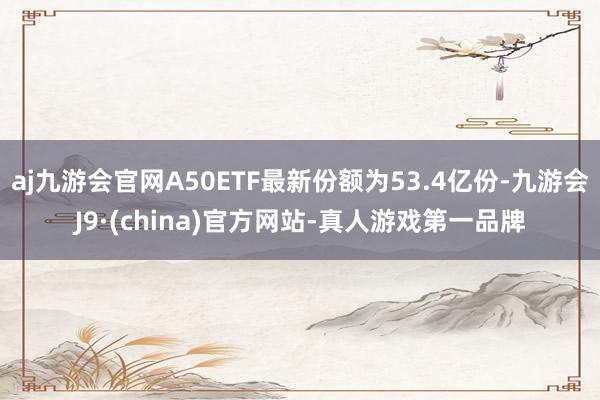 aj九游会官网A50ETF最新份额为53.4亿份-九游会J9·(china)官方网站-真人游戏第一品牌