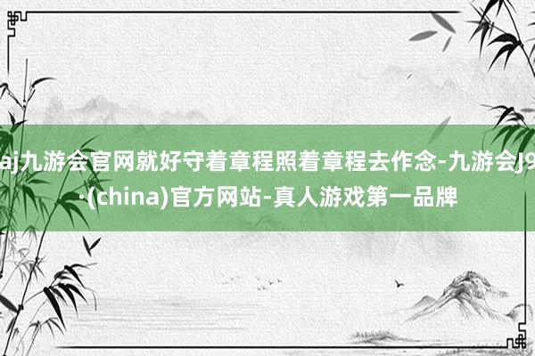 aj九游会官网就好守着章程照着章程去作念-九游会J9·(china)官方网站-真人游戏第一品牌