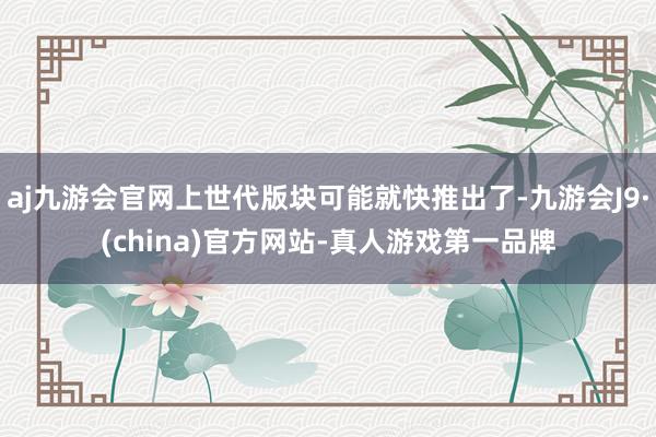 aj九游会官网上世代版块可能就快推出了-九游会J9·(china)官方网站-真人游戏第一品牌