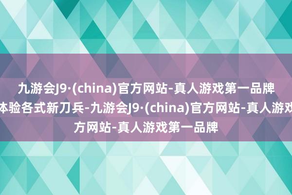 九游会J9·(china)官方网站-真人游戏第一品牌玩家不错体验各式新刀兵-九游会J9·(china)官方网站-真人游戏第一品牌