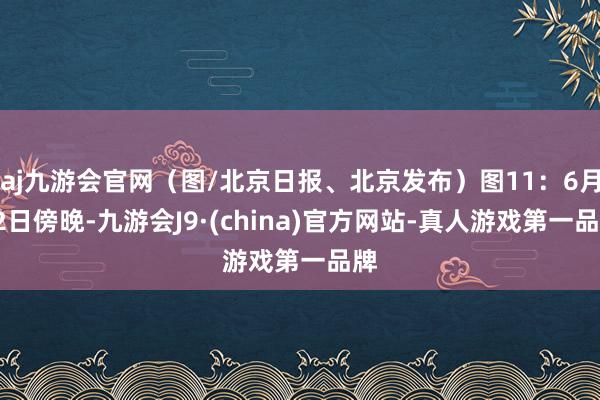 aj九游会官网（图/北京日报、北京发布）图11：6月22日傍晚-九游会J9·(china)官方网站-真人游戏第一品牌