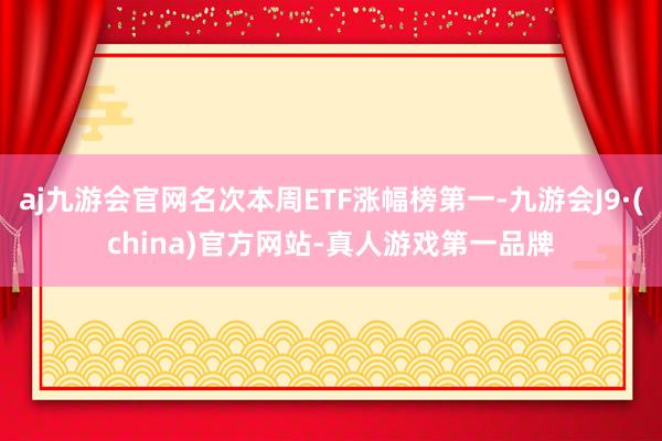 aj九游会官网名次本周ETF涨幅榜第一-九游会J9·(china)官方网站-真人游戏第一品牌