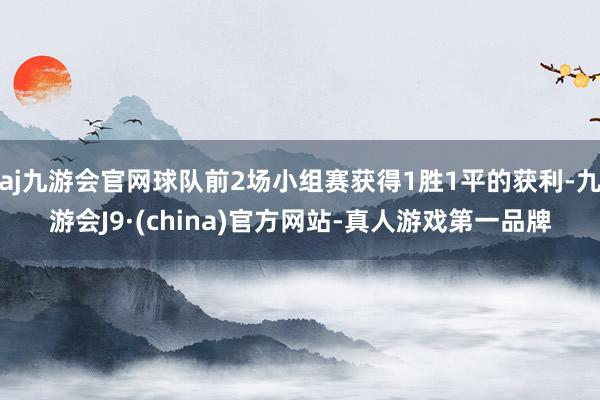 aj九游会官网球队前2场小组赛获得1胜1平的获利-九游会J9·(china)官方网站-真人游戏第一品牌