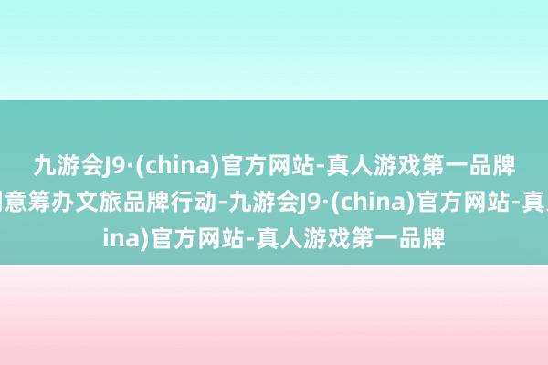 九游会J9·(china)官方网站-真人游戏第一品牌地方等于通过创意筹办文旅品牌行动-九游会J9·(china)官方网站-真人游戏第一品牌