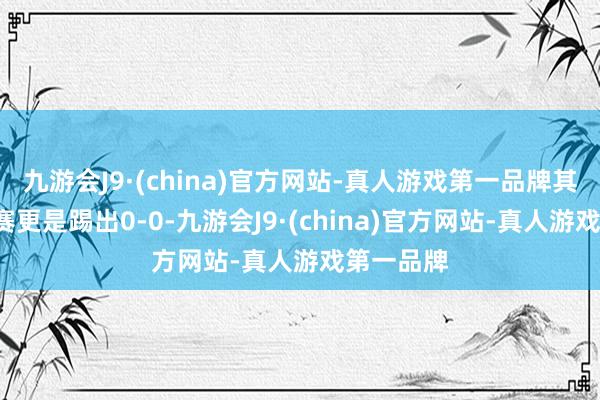 九游会J9·(china)官方网站-真人游戏第一品牌其中2场比赛更是踢出0-0-九游会J9·(china)官方网站-真人游戏第一品牌