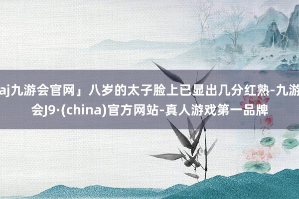 aj九游会官网」八岁的太子脸上已显出几分红熟-九游会J9·(china)官方网站-真人游戏第一品牌