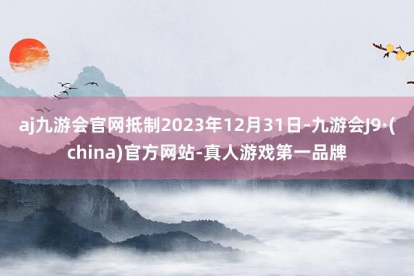 aj九游会官网抵制2023年12月31日-九游会J9·(china)官方网站-真人游戏第一品牌