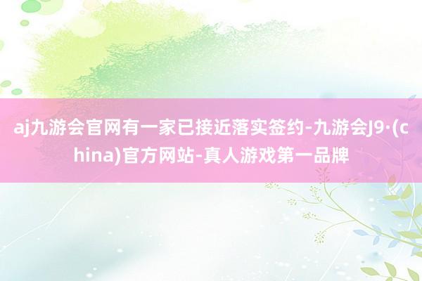 aj九游会官网有一家已接近落实签约-九游会J9·(china)官方网站-真人游戏第一品牌