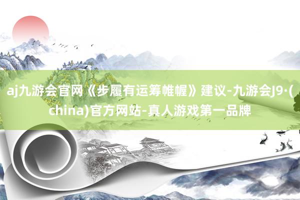 aj九游会官网《步履有运筹帷幄》建议-九游会J9·(china)官方网站-真人游戏第一品牌