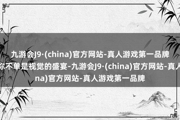 九游会J9·(china)官方网站-真人游戏第一品牌每一站齐带给你不单是视觉的盛宴-九游会J9·(china)官方网站-真人游戏第一品牌