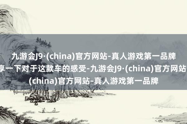 九游会J9·(china)官方网站-真人游戏第一品牌借此契机和人人共享一下对于这款车的感受-九游会J9·(china)官方网站-真人游戏第一品牌
