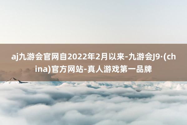 aj九游会官网自2022年2月以来-九游会J9·(china)官方网站-真人游戏第一品牌