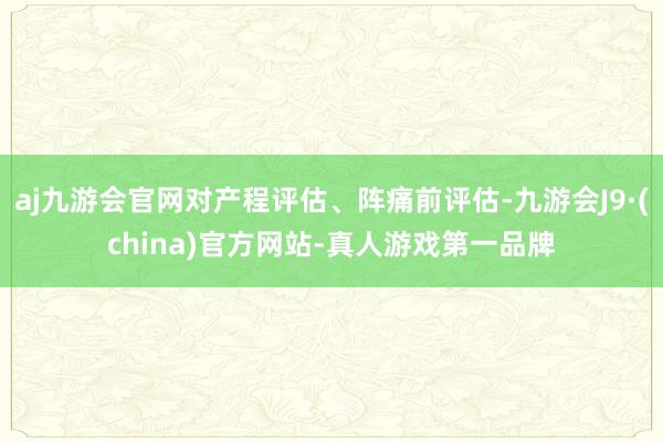 aj九游会官网对产程评估、阵痛前评估-九游会J9·(china)官方网站-真人游戏第一品牌