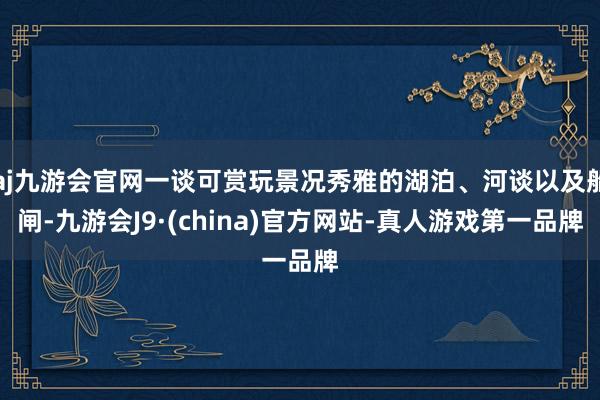 aj九游会官网一谈可赏玩景况秀雅的湖泊、河谈以及船闸-九游会J9·(china)官方网站-真人游戏第一品牌