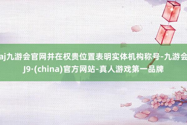 aj九游会官网并在权贵位置表明实体机构称号-九游会J9·(china)官方网站-真人游戏第一品牌