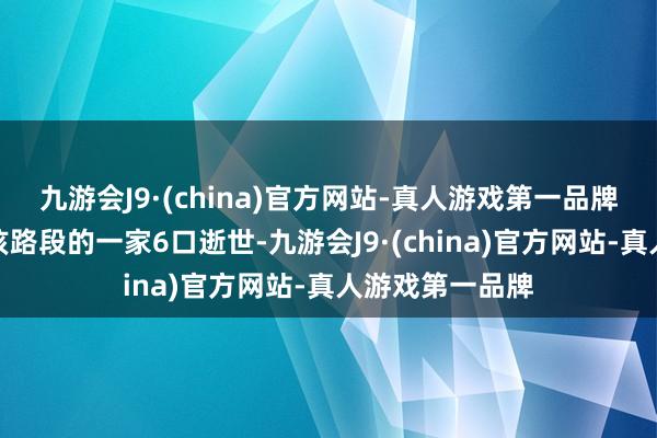 九游会J9·(china)官方网站-真人游戏第一品牌变成驾车历程该路段的一家6口逝世-九游会J9·(china)官方网站-真人游戏第一品牌