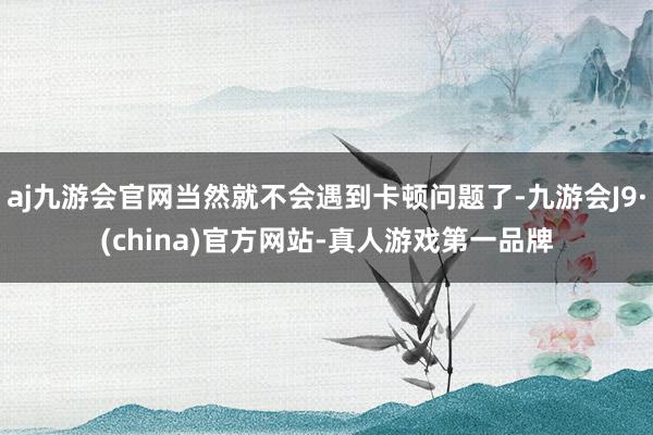 aj九游会官网当然就不会遇到卡顿问题了-九游会J9·(china)官方网站-真人游戏第一品牌