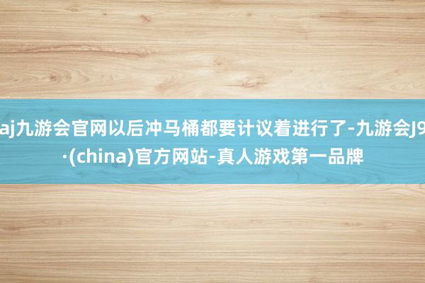 aj九游会官网以后冲马桶都要计议着进行了-九游会J9·(china)官方网站-真人游戏第一品牌