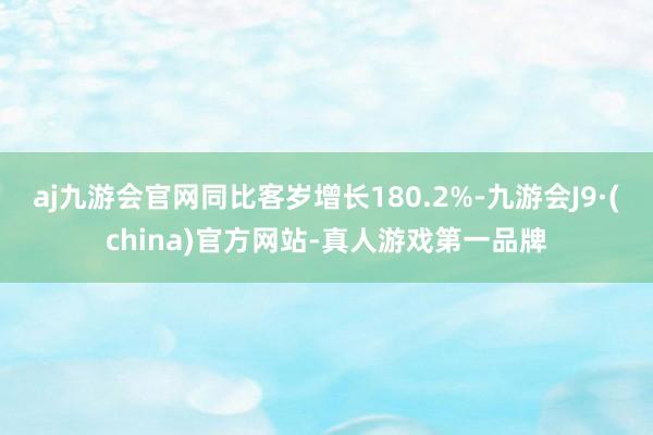 aj九游会官网同比客岁增长180.2%-九游会J9·(china)官方网站-真人游戏第一品牌