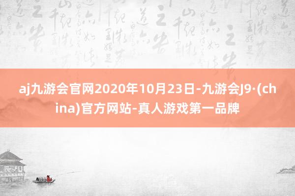 aj九游会官网2020年10月23日-九游会J9·(china)官方网站-真人游戏第一品牌