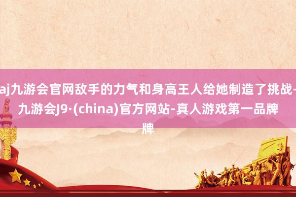 aj九游会官网敌手的力气和身高王人给她制造了挑战-九游会J9·(china)官方网站-真人游戏第一品牌