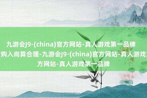 九游会J9·(china)官方网站-真人游戏第一品牌        4W时购入尚算合理-九游会J9·(china)官方网站-真人游戏第一品牌