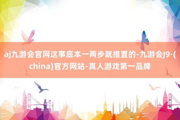 aj九游会官网这事底本一两步就措置的-九游会J9·(china)官方网站-真人游戏第一品牌