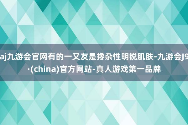 aj九游会官网有的一又友是搀杂性明锐肌肤-九游会J9·(china)官方网站-真人游戏第一品牌