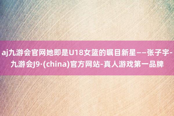 aj九游会官网她即是U18女篮的瞩目新星——张子宇-九游会J9·(china)官方网站-真人游戏第一品牌