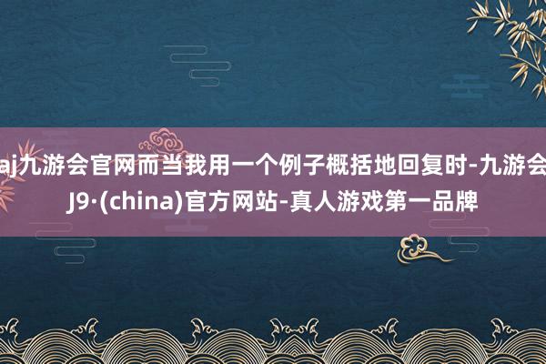 aj九游会官网而当我用一个例子概括地回复时-九游会J9·(china)官方网站-真人游戏第一品牌