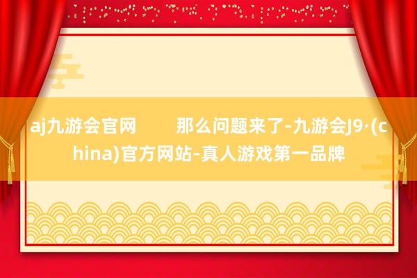 aj九游会官网        那么问题来了-九游会J9·(china)官方网站-真人游戏第一品牌