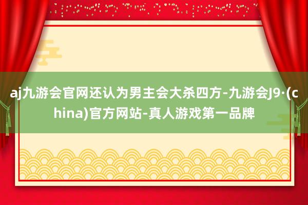 aj九游会官网还认为男主会大杀四方-九游会J9·(china)官方网站-真人游戏第一品牌