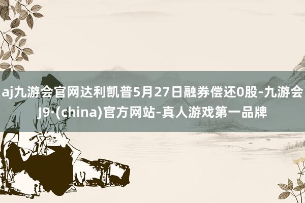 aj九游会官网达利凯普5月27日融券偿还0股-九游会J9·(china)官方网站-真人游戏第一品牌