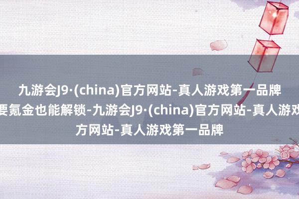 九游会J9·(china)官方网站-真人游戏第一品牌是以不需要氪金也能解锁-九游会J9·(china)官方网站-真人游戏第一品牌