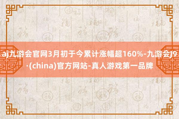 aj九游会官网3月初于今累计涨幅超160%-九游会J9·(china)官方网站-真人游戏第一品牌