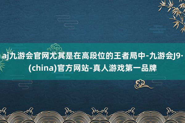 aj九游会官网尤其是在高段位的王者局中-九游会J9·(china)官方网站-真人游戏第一品牌