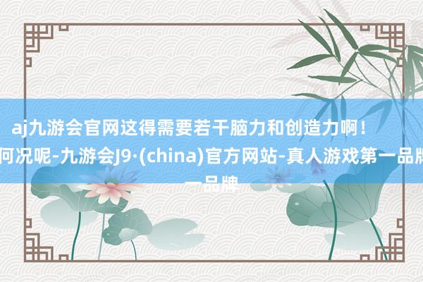 aj九游会官网这得需要若干脑力和创造力啊！        何况呢-九游会J9·(china)官方网站-真人游戏第一品牌