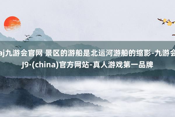 aj九游会官网 景区的游船是北运河游船的缩影-九游会J9·(china)官方网站-真人游戏第一品牌