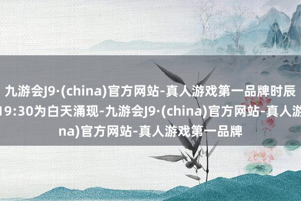 九游会J9·(china)官方网站-真人游戏第一品牌时辰每天7:30—19:30为白天涌现-九游会J9·(china)官方网站-真人游戏第一品牌