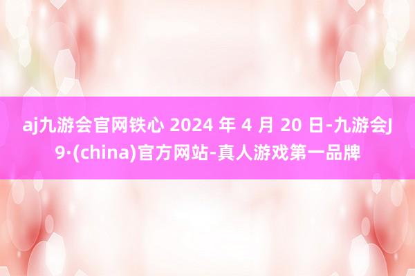 aj九游会官网铁心 2024 年 4 月 20 日-九游会J9·(china)官方网站-真人游戏第一品牌