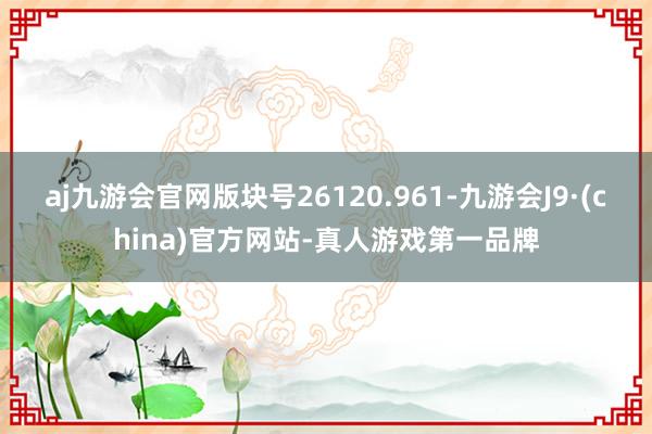 aj九游会官网版块号26120.961-九游会J9·(china)官方网站-真人游戏第一品牌