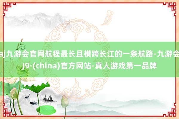 aj九游会官网航程最长且横跨长江的一条航路-九游会J9·(china)官方网站-真人游戏第一品牌