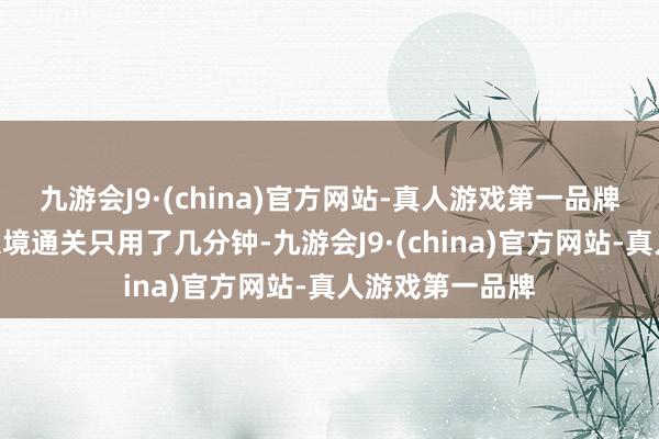 九游会J9·(china)官方网站-真人游戏第一品牌“咱们来中国入境通关只用了几分钟-九游会J9·(china)官方网站-真人游戏第一品牌