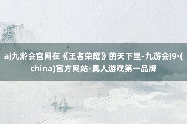 aj九游会官网在《王者荣耀》的天下里-九游会J9·(china)官方网站-真人游戏第一品牌