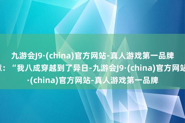 九游会J9·(china)官方网站-真人游戏第一品牌满脸不成想议地暗意：“我八成穿越到了异日-九游会J9·(china)官方网站-真人游戏第一品牌