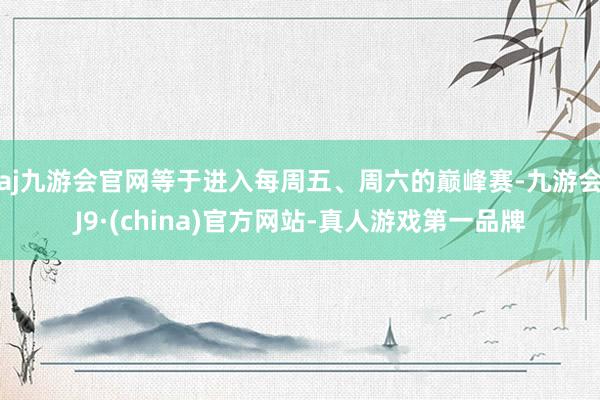 aj九游会官网等于进入每周五、周六的巅峰赛-九游会J9·(china)官方网站-真人游戏第一品牌