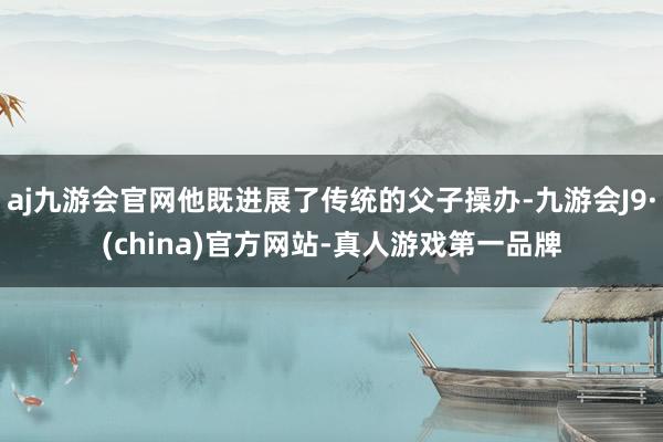 aj九游会官网他既进展了传统的父子操办-九游会J9·(china)官方网站-真人游戏第一品牌