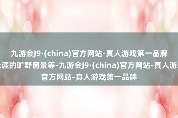 九游会J9·(china)官方网站-真人游戏第一品牌还有无际无涯的旷野窗景等-九游会J9·(china)官方网站-真人游戏第一品牌