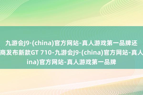 九游会J9·(china)官方网站-真人游戏第一品牌还是频频常有厂商发布新款GT 710-九游会J9·(china)官方网站-真人游戏第一品牌